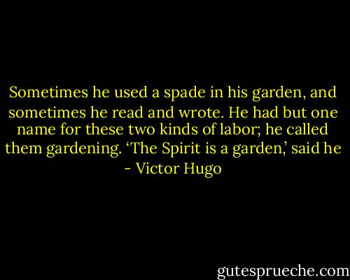 Sometimes he used a spade in his garden, and sometimes he read and wrote. He had but one name for these two kinds of labor; he called them gardening. ‘The Spirit is a garden,’ said he - Victor Hugo