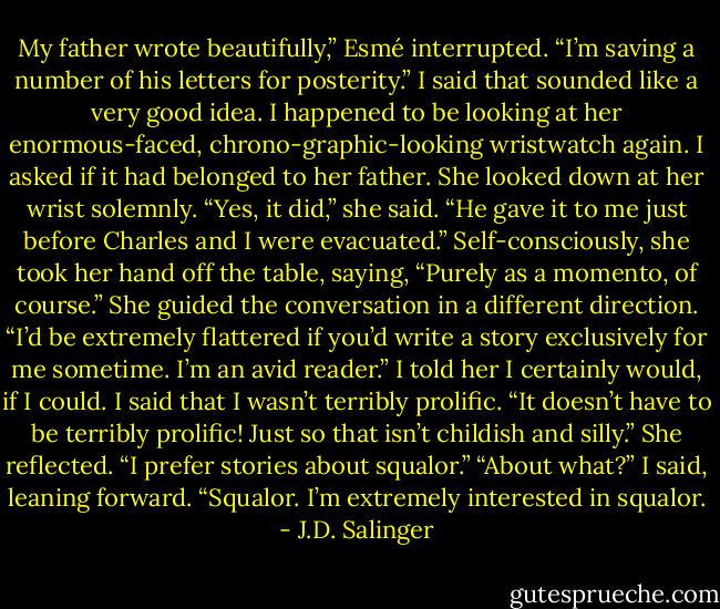 My father wrote beautifully,” Esmé interrupted. “I’m saving a number of his letters for posterity.”<br />I said that sounded like a very good idea. I happened to be looking at her enormous-faced, chrono-graphic-looking wristwatch again. I asked if it had belonged to her father.<br />She looked down at her wrist solemnly. “Yes, it did,” she said. “He gave it to me just before Charles and I were evacuated.” Self-consciously, she took her hand off the table, saying, “Purely as a momento, of course.” She guided the conversation in a different direction. “I’d be extremely flattered if you’d write a story exclusively for me sometime. I’m an avid reader.”<br />I told her I certainly would, if I could. I said that I wasn’t terribly prolific.<br />“It doesn’t have to be terribly prolific! Just so that isn’t childish and silly.” She reflected. “I prefer stories about squalor.”<br />“About what?” I said, leaning forward.<br />“Squalor. I’m extremely interested in squalor. - J.D. Salinger