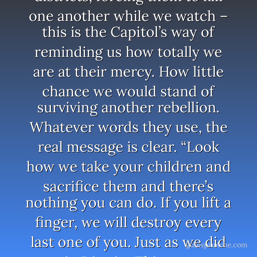 Taking the kids from our districts, forcing them to kill one another while we watch – this is the Capitol’s way of reminding us how totally we are at their mercy. How little chance we would stand of surviving another rebellion. Whatever words they use, the real message is clear. “Look how we take your children and sacrifice them and there’s nothing you can do. If you lift a finger, we will destroy every last one of you. Just as we did in District Thirteen - Suzanne Collins