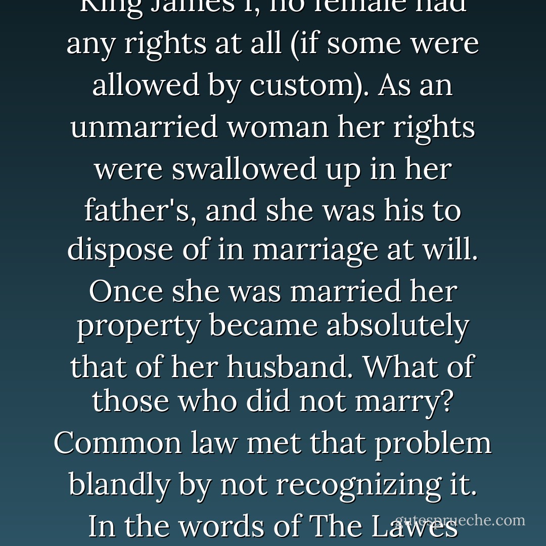 It was a fact generally acknowledged by all but the most contumacious spirits at the beginning of the seventeenth century that woman was the weaker vessel; weaker than man, that is. ... That was the way God had arranged Creation, sanctified in the words of the Apostle. ... Under the common law of England at the accession of King James I, no female had any rights at all (if some were allowed by custom). As an unmarried woman her rights were swallowed up in her father's, and she was his to dispose of in marriage at will. Once she was married her property became absolutely that of her husband. What of those who did not marry? Common law met that problem blandly by not recognizing it. In the words of <a href="https://www.goodreads.com/book/show/5354553-the-lawes-resolutions-of-womens-rights" rel="nofollow noopener">The Lawes Resolutions</a> [the leading 17th century compendium on women's legal status]: 'All of them are understood either married or to be married.' In 1603 England, in short, still lived in a world governed by feudal law, where a wife passed from the guardianship of her father to her husband; her husband also stood in relation to her as a feudal lord. - Antonia Fraser