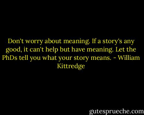 Don't worry about meaning. If a story's any good, it can't help but have meaning. Let the PhDs tell you what your story means. - William Kittredge
