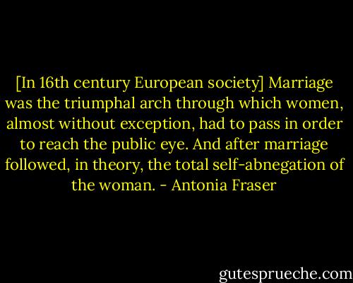 [In 16th century European society] Marriage was the triumphal arch through which women, almost without exception, had to pass in order to reach the public eye. And after marriage followed, in theory, the total self-abnegation of the woman. - Antonia Fraser