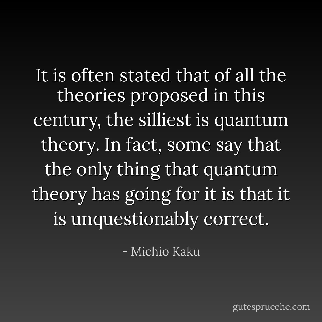 It is often stated that of all the theories proposed in this century, the silliest is quantum theory. In fact, some say that the only thing that quantum theory has going for it is that it is unquestionably correct. - Michio Kaku