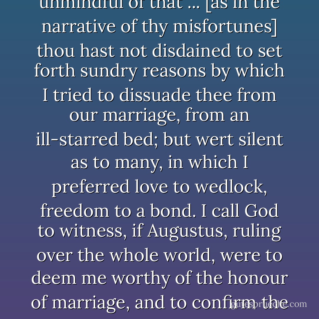 [I]f the name of wife appears more sacred and more valid, sweeter to me is ever the word friend, or, if thou be not ashamed, concubine ... And thou thyself wert not wholly unmindful of that ... [as in <a href="https://www.goodreads.com/book/show/200403.The_Story_of_My_Misfortunes" rel="nofollow noopener">the narrative of thy misfortunes</a>] thou hast not disdained to set forth sundry reasons by which I tried to dissuade thee from our marriage, from an ill-starred bed; but wert silent as to many, in which I preferred love to wedlock, freedom to a bond. I call God to witness, if Augustus, ruling over the whole world, were to deem me worthy of the honour of marriage, and to confirm the whole world to me, to be ruled by me forever, dearer to me and of greater dignity would it seem to be called thy concubine than his empress. - Héloïse d'Argenteuil