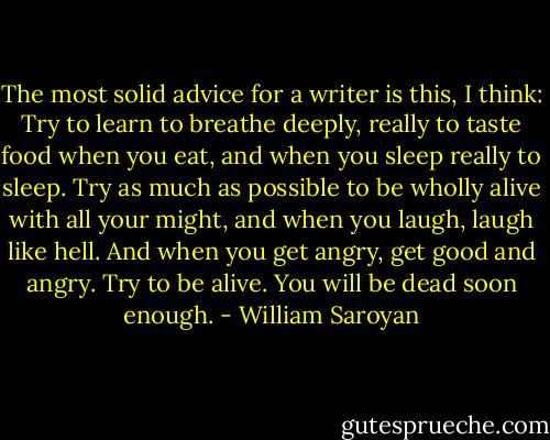 The most solid advice for a writer is this, I think: Try to learn to breathe deeply, really to taste food when you eat, and when you sleep really to sleep. Try as much as possible to be wholly alive with all your might, and when you laugh, laugh like hell. And when you get angry, get good and angry. Try to be alive. You will be dead soon enough. - William Saroyan