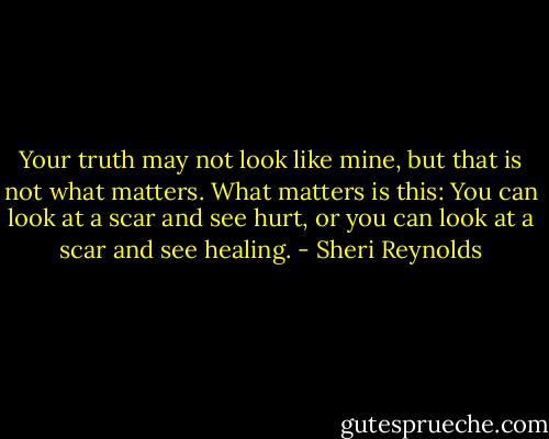 Your truth may not look like mine, but that is not what matters. What matters is this: You can look at a scar and see hurt, or you can look at a scar and see healing. - Sheri Reynolds