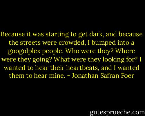 Because it was starting to get dark, and because the streets were crowded, I bumped into a googolplex people. Who were they? Where were they going? What were they looking for? I wanted to hear their heartbeats, and I wanted them to hear mine. - Jonathan Safran Foer