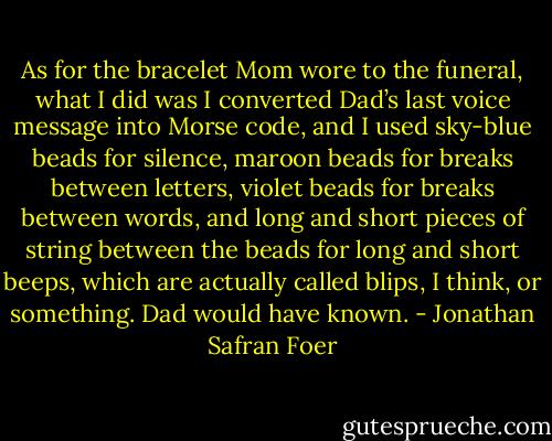 As for the bracelet Mom wore to the funeral, what I did was I converted Dad’s last voice message into Morse code, and I used sky-blue beads for silence, maroon beads for breaks between letters, violet beads for breaks between words, and long and short pieces of string between the beads for long and short beeps, which are actually called blips, I think, or something. Dad would have known. - Jonathan Safran Foer