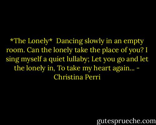 *The Lonely*<br /><br />Dancing slowly in an empty room.<br />Can the lonely take the place of you?<br />I sing myself a quiet lullaby;<br />Let you go and let the lonely in,<br />To take my heart again... - Christina Perri