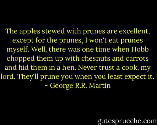 The apples stewed with prunes are excellent, except for the prunes, I won't eat prunes myself. Well, there was one time when Hobb chopped them up with chesnuts and carrots and hid them in a hen. Never trust a cook, my lord. They'll prune you when you least expect it. - George R.R. Martin