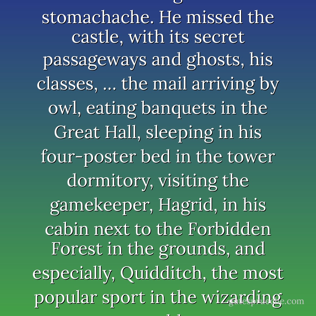 He missed Hogwarts so much it was like having a constant stomachache. He missed the castle, with its secret passageways and ghosts, his classes, … the mail arriving by owl, eating banquets in the Great Hall, sleeping in his four-poster bed in the tower dormitory, visiting the gamekeeper, Hagrid, in his cabin next to the Forbidden Forest in the grounds, and especially, Quidditch, the most popular sport in the wizarding world - J.K. Rowling