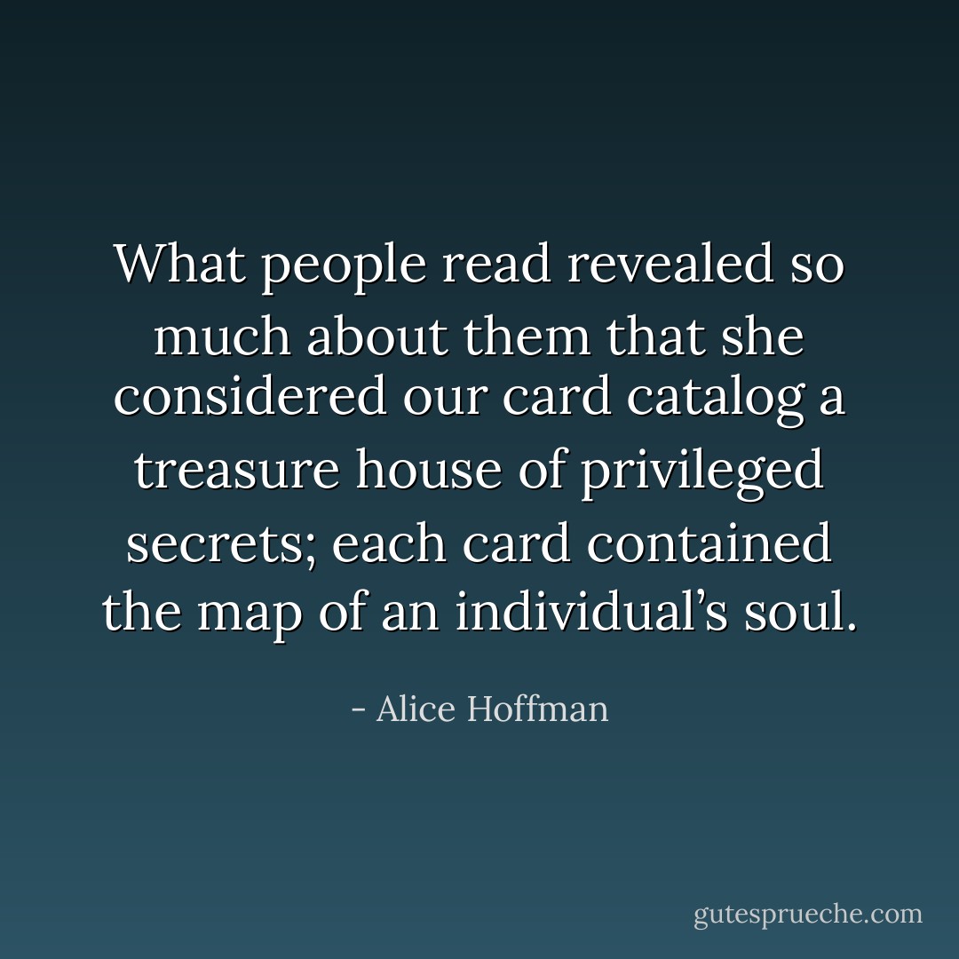 What people read revealed so much about them that she considered our card catalog a treasure house of privileged secrets; each card contained the map of an individual’s soul. - Alice Hoffman