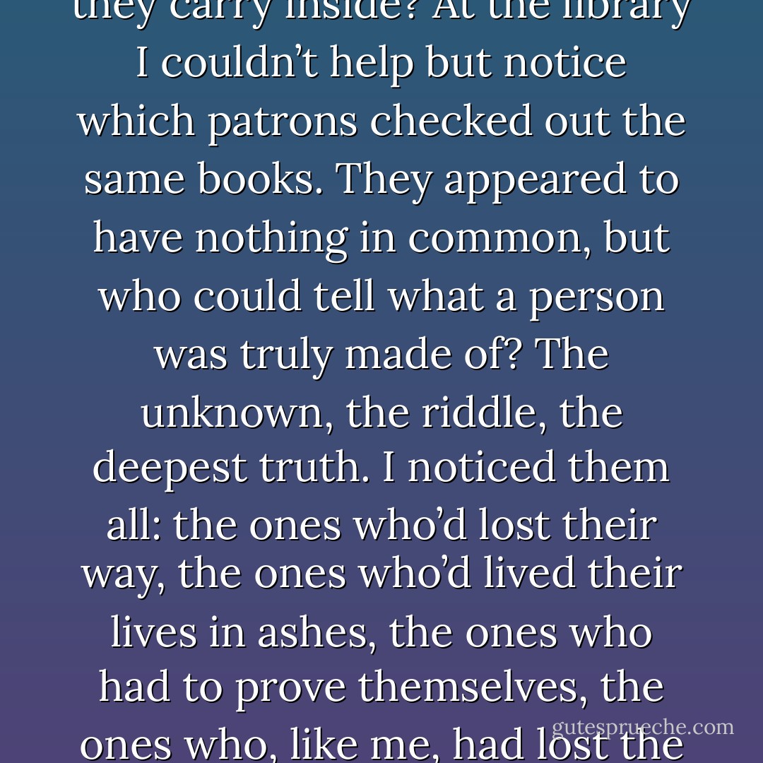 Are people drawn to each other because of the stories they carry inside? At the library I couldn’t help but notice which patrons checked out the same books. They appeared to have nothing in common, but who could tell what a person was truly made of? The unknown, the riddle, the deepest truth. I noticed them all: the ones who’d lost their way, the ones who’d lived their lives in ashes, the ones who had to prove themselves, the ones who, like me, had lost the ability to feel. - Alice Hoffman