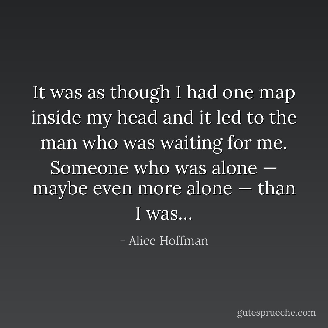 It was as though I had one map inside my head and it led to the man who was waiting for me. Someone who was alone — maybe even more alone — than I was… - Alice Hoffman