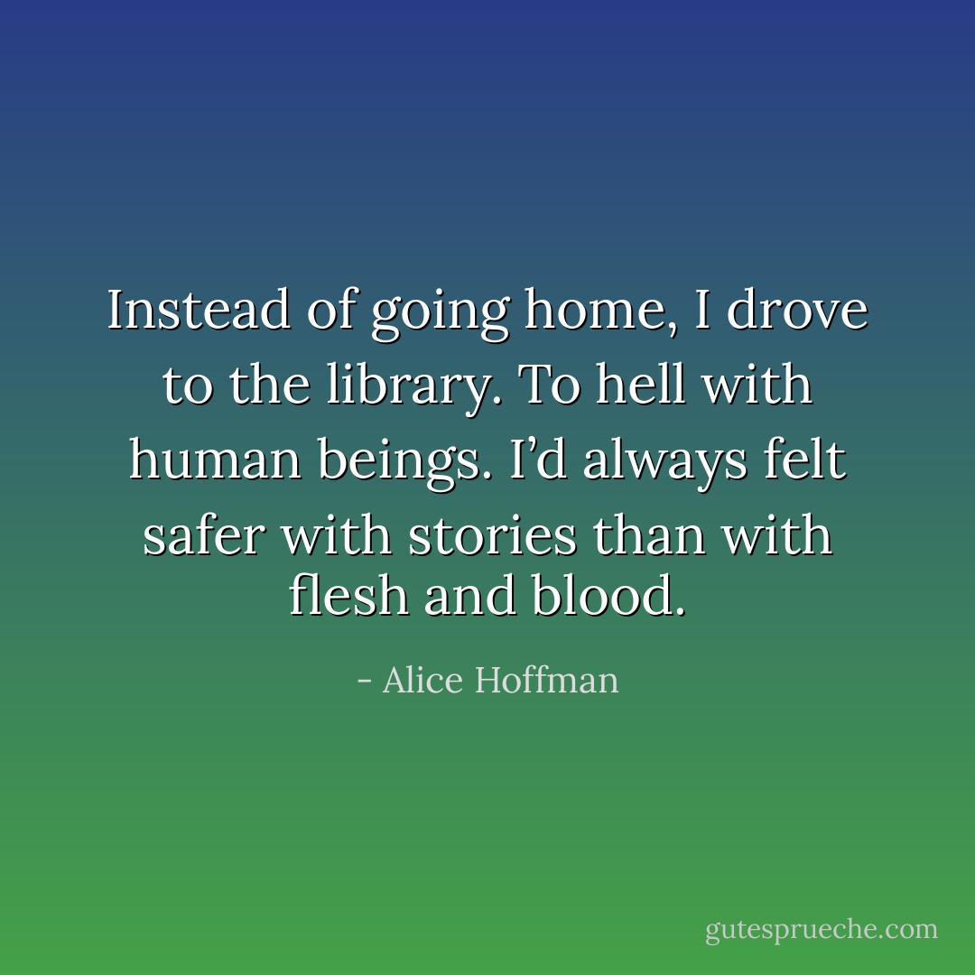 Instead of going home, I drove to the library. To hell with human beings. I’d always felt safer with stories than with flesh and blood. - Alice Hoffman