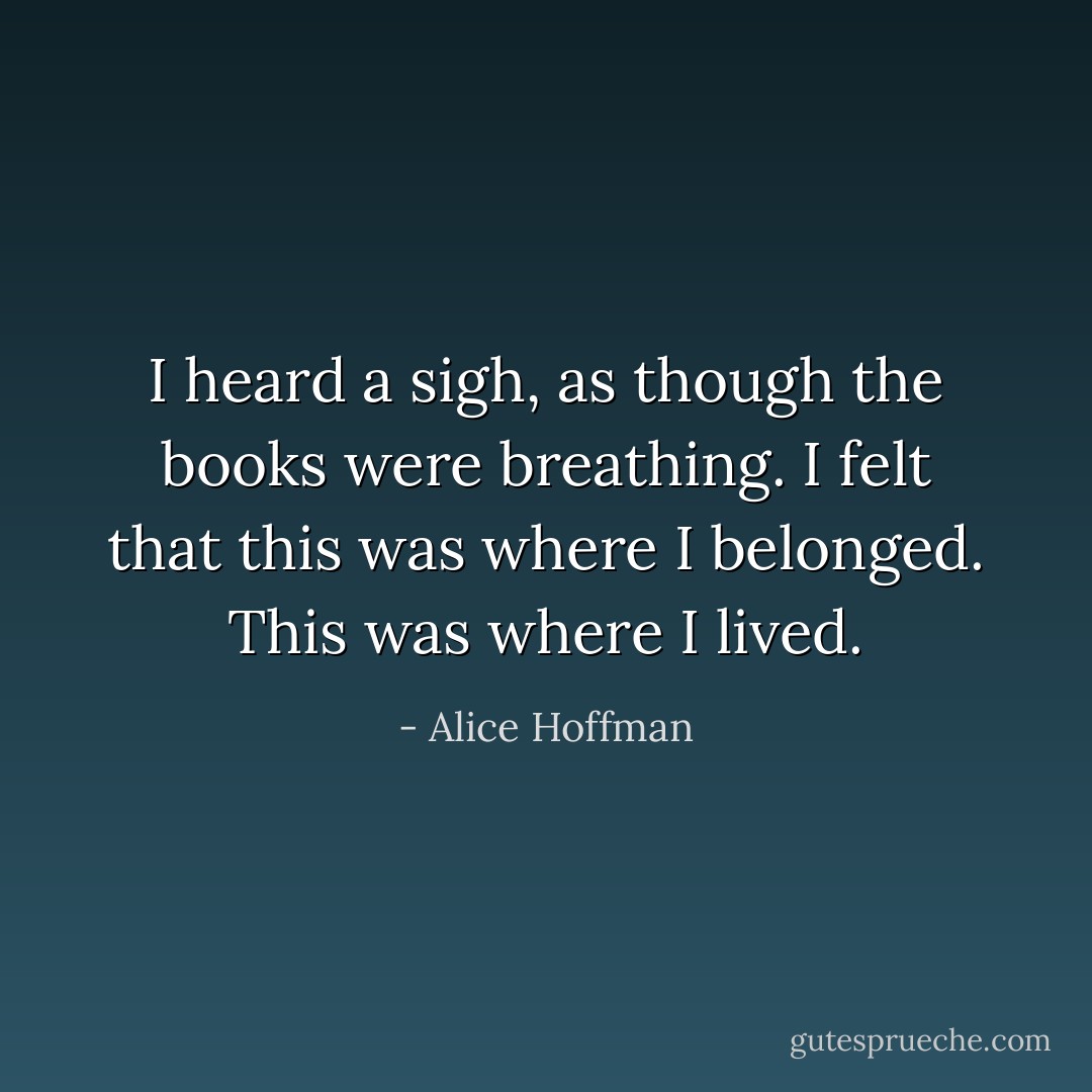 I heard a sigh, as though the books were breathing. I felt that this was where I belonged. This was where I lived. - Alice Hoffman