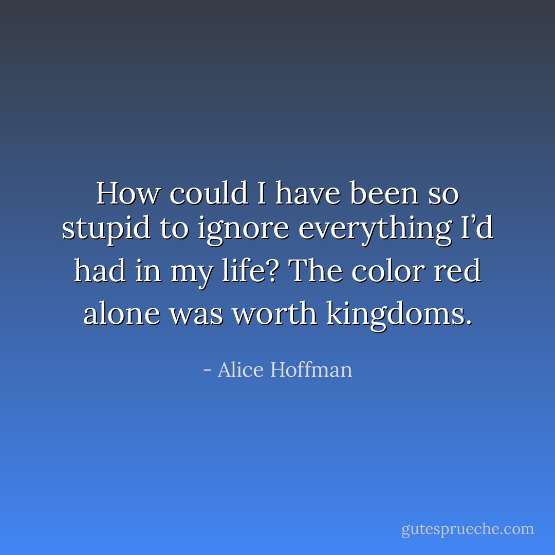How could I have been so stupid to ignore everything I’d had in my life? The color red alone was worth kingdoms. - Alice Hoffman