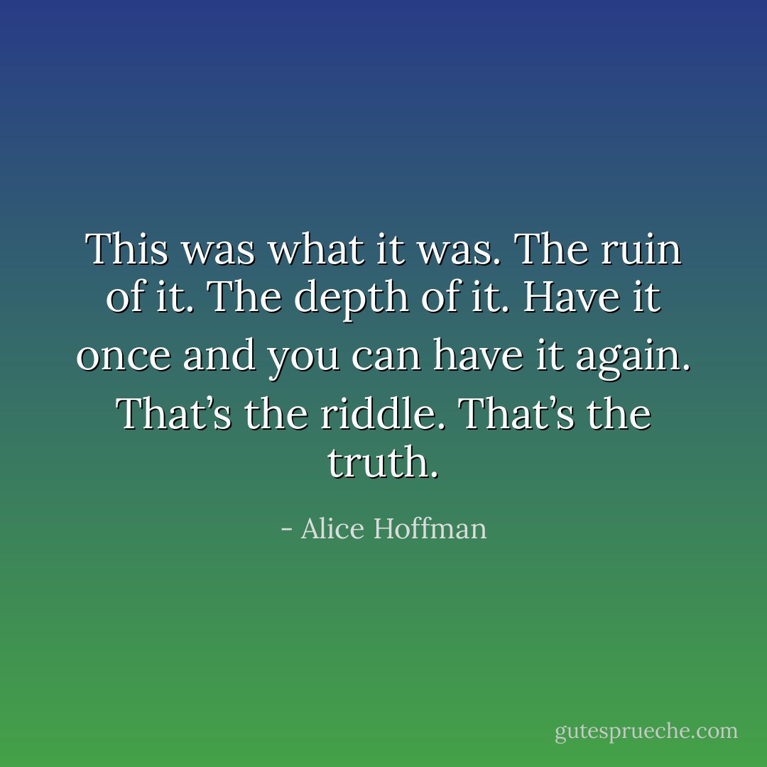 This was what it was. The ruin of it. The depth of it. Have it once and you can have it again. That’s the riddle. That’s the truth. - Alice Hoffman