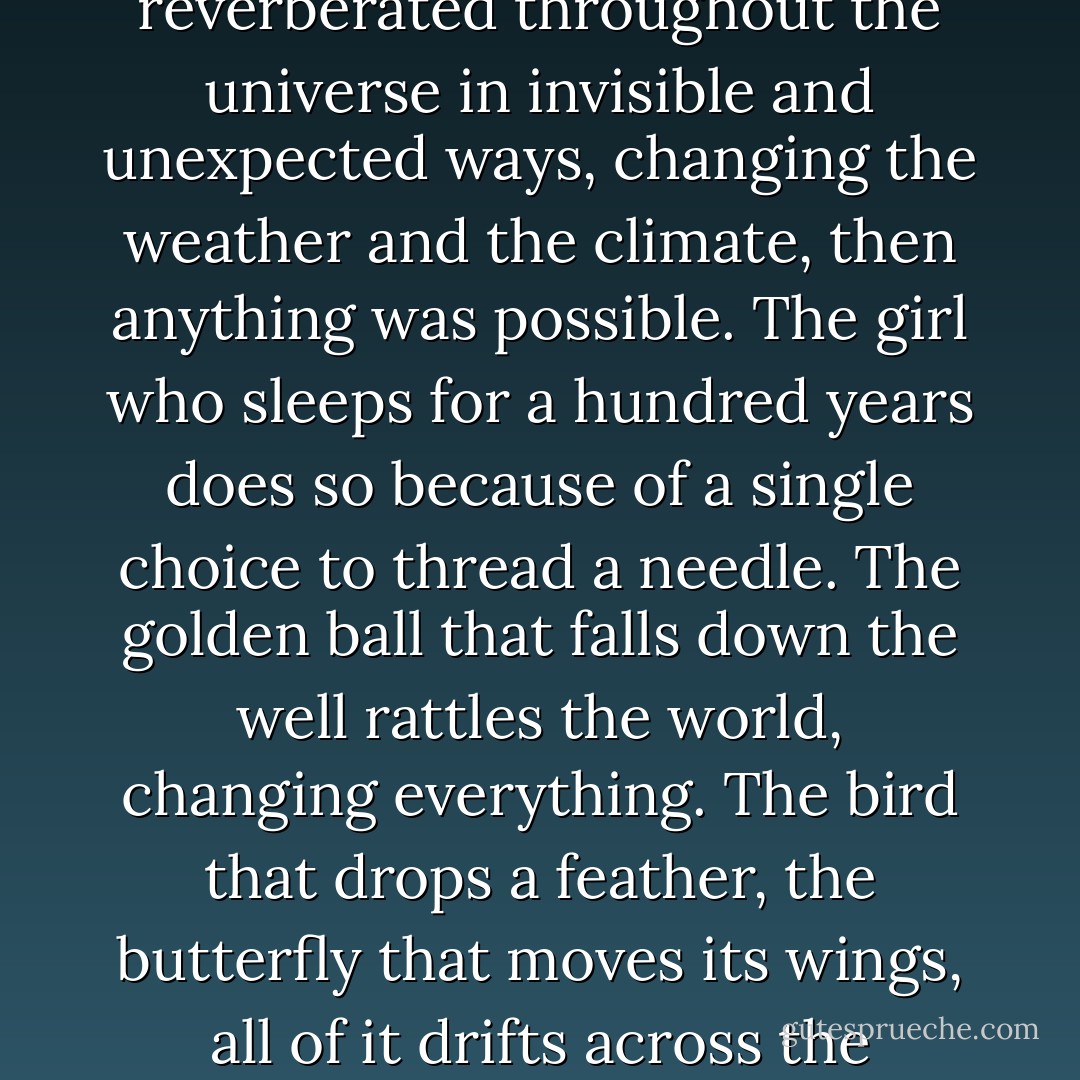 At the heart of his paper was the notion that fairy tales relieved us of our need for order and allowed us impossible, irrational desires. Magic was real, that was his thesis. This thesis was at the very center of chaos theory — if the tiniest of actions reverberated throughout the universe in invisible and unexpected ways, changing the weather and the climate, then anything was possible. The girl who sleeps for a hundred years does so because of a single choice to thread a needle. The golden ball that falls down the well rattles the world, changing everything. The bird that drops a feather, the butterfly that moves its wings, all of it drifts across the universe, through the woods, to the other side of the mountain. The dust you breathe in was once breathed out. The person you are, the weather around you, all of it a spell you can’t understand or explain. - Alice Hoffman