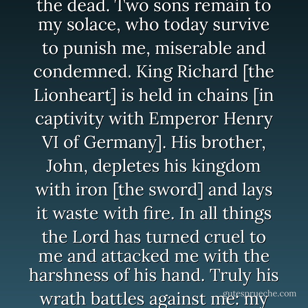 Pitiful and pitied by no one, why have I come to the ignominy of this detestable old age, who was ruler of two kingdoms, mother of two kings? My guts are torn from me, my family is carried off and removed from me. The young king [crown prince Henry, †1183] and the count of Britanny [prince Geoffrey, †1186] sleep in dust, and their most unhappy mother is compelled to be irremediably tormented by the memory of the dead. Two sons remain to my solace, who today survive to punish me, miserable and condemned. King Richard [the Lionheart] is held in chains [in captivity with Emperor Henry VI of Germany]. His brother, John, depletes his kingdom with iron [the sword] and lays it waste with fire. In all things the Lord has turned cruel to me and attacked me with the harshness of his hand. Truly his wrath battles against me: my sons fight amongst themselves, if it is a fight where where one is restrained in chains, the other, adding sorrow to sorrow, undertakes to usurp the kingdom of the exile by cruel tyranny. Good Jesus, who will grant that you protect me in hell and hide me until your fury passes, until the arrows which are in me cease, by which my whole spirit is sucked out?"<br /><br />[<i>Third letter to Pope Celestine</i> (1193)] - Eleanor of Aquitaine