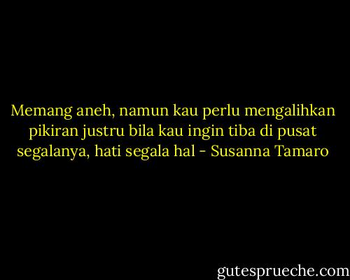 Memang aneh, namun kau perlu mengalihkan pikiran justru bila kau ingin tiba di pusat segalanya, hati segala hal - Susanna Tamaro