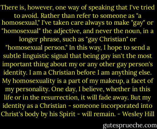 There is, however, one way of speaking that I've tried to avoid. Rather than refer to someone as "a homosexual," I've taken care always to make "gay" or "homosexual" the adjective, and never the noun, in a longer phrase, such as "gay Christian" or "homosexual person." In this way, I hope to send a subtle linguistic signal that being gay isn't the most important thing about my or any other gay person's identity. I am a Christian before I am anything else. My homosexuality is a part of my makeup, a facet of my personality. One day, I believe, whether in this life or in the resurrection, it will fade away. But my identity as a Christian - someone incorporated into Christ's body by his Spirit - will remain. - Wesley Hill