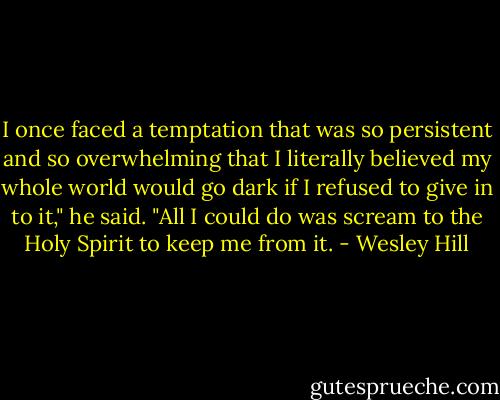 I once faced a temptation that was so persistent and so overwhelming that I literally believed my whole world would go dark if I refused to give in to it," he said. "All I could do was scream to the Holy Spirit to keep me from it. - Wesley Hill