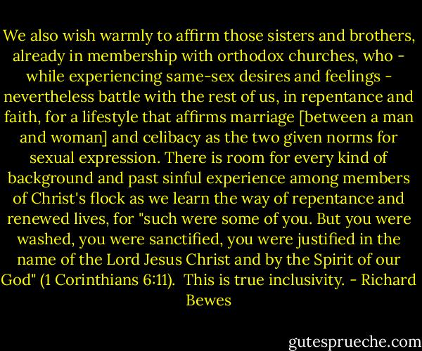 We also wish warmly to affirm those sisters and brothers, already in membership with orthodox churches, who - while experiencing same-sex desires and feelings - nevertheless battle with the rest of us, in repentance and faith, for a lifestyle that affirms marriage [between a man and woman] and celibacy as the two given norms for sexual expression. There is room for every kind of background and past sinful experience among members of Christ's flock as we learn the way of repentance and renewed lives, for "such were some of you. But you were washed, you were sanctified, you were justified in the name of the Lord Jesus Christ and by the Spirit of our God" (1 Corinthians 6:11).<br /><br />This is true inclusivity. - Richard Bewes