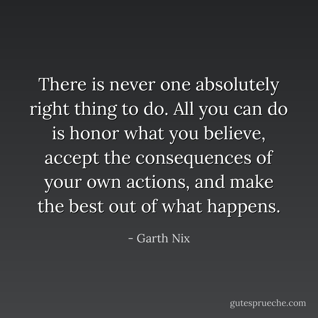 There is never one absolutely right thing to do. All you can do is honor what you believe, accept the consequences of your own actions, and make the best out of what happens. - Garth Nix