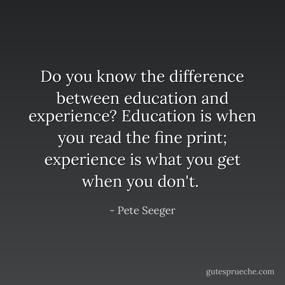 Do you know the difference between education and experience? Education is when you read the fine print; experience is what you get when you don't.  - Pete Seeger