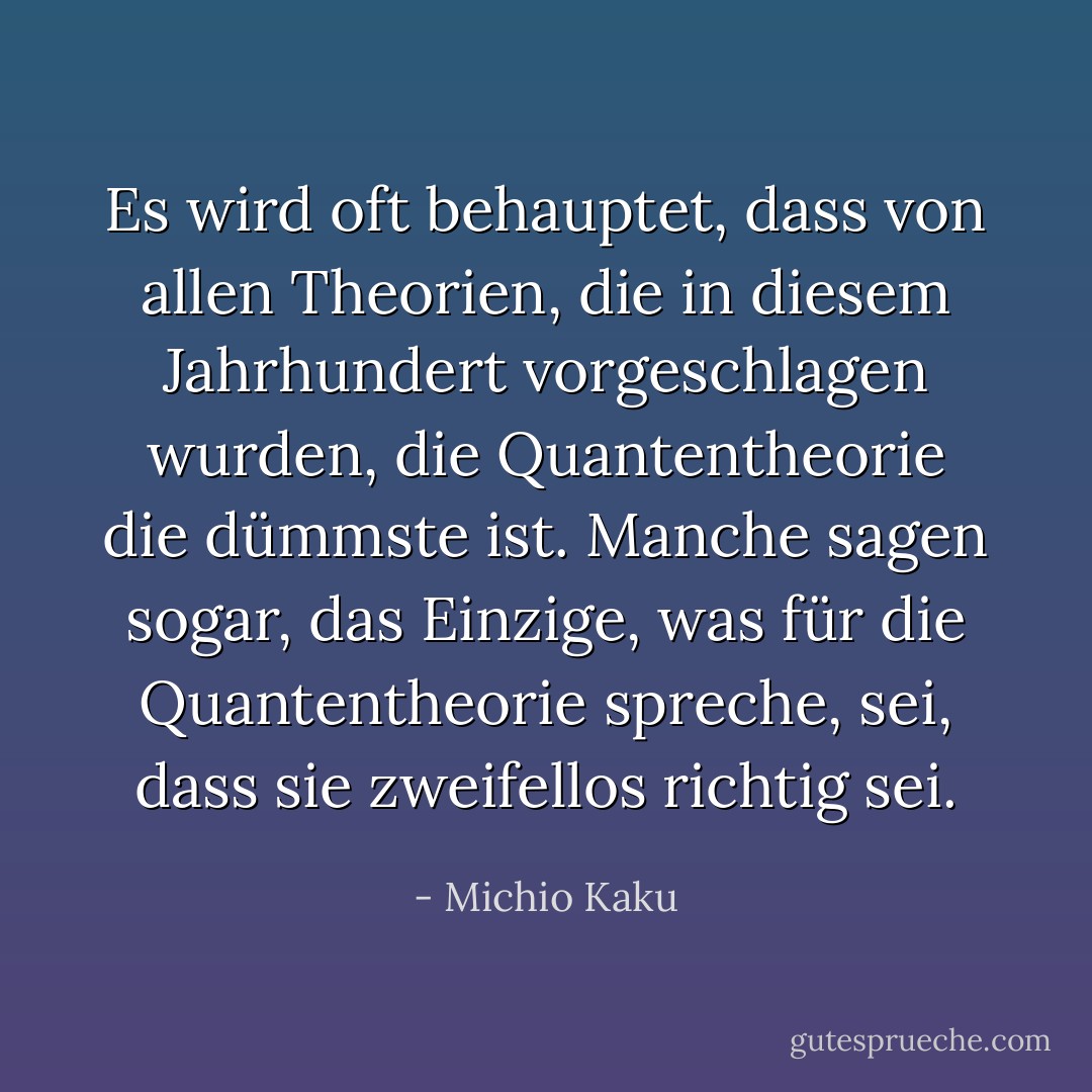 Es wird oft behauptet, dass von allen Theorien, die in diesem Jahrhundert vorgeschlagen wurden, die Quantentheorie die dümmste ist. Manche sagen sogar, das Einzige, was für die Quantentheorie spreche, sei, dass sie zweifellos richtig sei. - Michio Kaku<