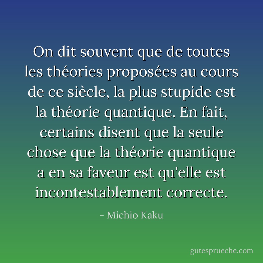 On dit souvent que de toutes les théories proposées au cours de ce siècle, la plus stupide est la théorie quantique. En fait, certains disent que la seule chose que la théorie quantique a en sa faveur est qu'elle est incontestablement correcte. - Michio Kaku