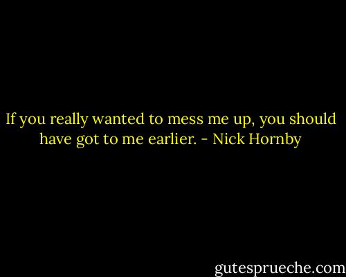 If you really wanted to mess me up, you should have got to me earlier. - Nick Hornby