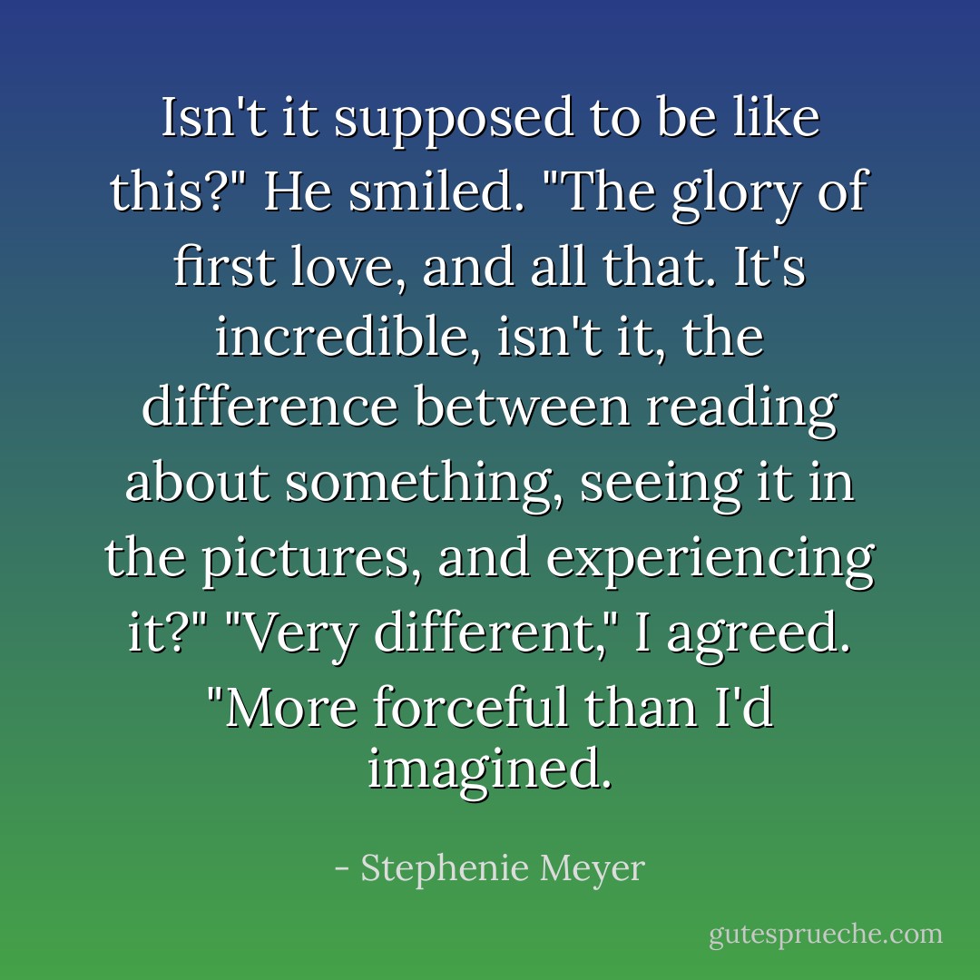 Isn't it supposed to be like this?" He smiled. "The glory of first love, and all that. It's incredible, isn't it, the difference between reading about something, seeing it in the pictures, and experiencing it?"<br />"Very different," I agreed. "More forceful than I'd imagined. - Stephenie Meyer