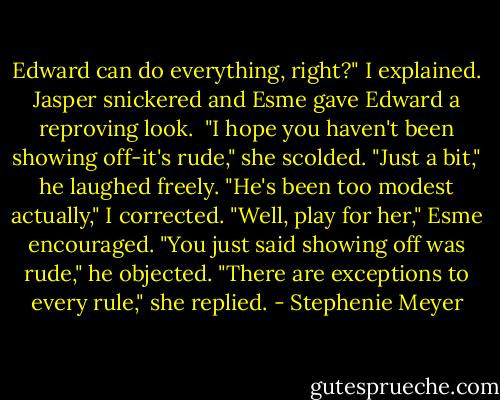 Edward can do everything, right?" I explained.<br />Jasper snickered and Esme gave Edward a reproving look. <br />"I hope you haven't been showing off-it's rude," she scolded.<br />"Just a bit," he laughed freely.<br />"He's been too modest actually," I corrected.<br />"Well, play for her," Esme encouraged.<br />"You just said showing off was rude," he objected.<br />"There are exceptions to every rule," she replied. - Stephenie Meyer