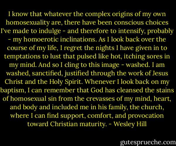I know that whatever the complex origins of my own homosexuality are, there have been conscious choices I've made to indulge - and therefore to intensify, probably - my homoerotic inclinations. As I look back over the course of my life, I regret the nights I have given in to temptations to lust that pulsed like hot, itching sores in my mind. And so I cling to this image - washed. I am washed, sanctified, justified through the work of Jesus Christ and the Holy Spirit. Whenever I look back on my baptism, I can remember that God has cleansed the stains of homosexual sin from the crevasses of my mind, heart, and body and included me in his family, the church, where I can find support, comfort, and provocation toward Christian maturity. - Wesley Hill