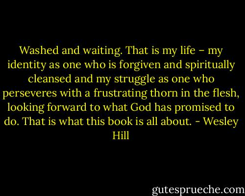 Washed and waiting. That is my life – my identity as one who is forgiven and spiritually cleansed and my struggle as one who perseveres with a frustrating thorn in the flesh, looking forward to what God has promised to do. That is what this book is all about. - Wesley Hill