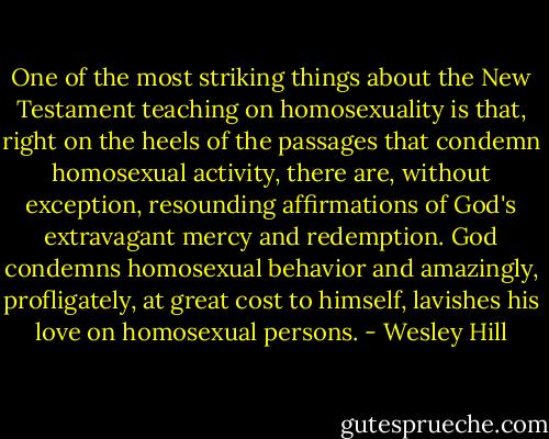 One of the most striking things about the New Testament teaching on homosexuality is that, right on the heels of the passages that condemn homosexual activity, there are, without exception, resounding affirmations of God's extravagant mercy and redemption. God condemns homosexual behavior and amazingly, profligately, at great cost to himself, lavishes his love on homosexual persons. - Wesley Hill