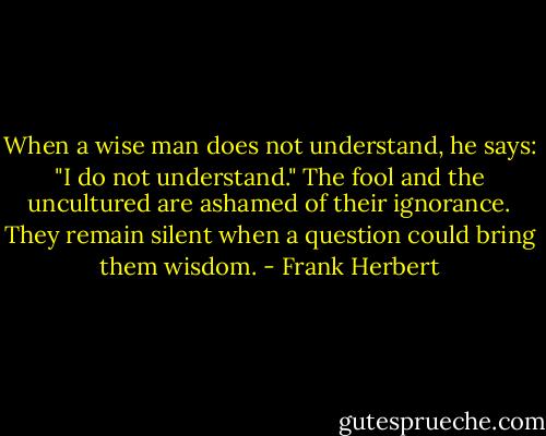 When a wise man does not understand, he says: "I do not understand." The fool and the uncultured are ashamed of their ignorance. They remain silent when a question could bring them wisdom. - Frank Herbert