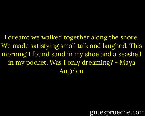 I dreamt we walked together along the shore. We made satisfying small talk and laughed. This morning I found sand in my shoe and a seashell in my pocket. Was I only dreaming? - Maya Angelou