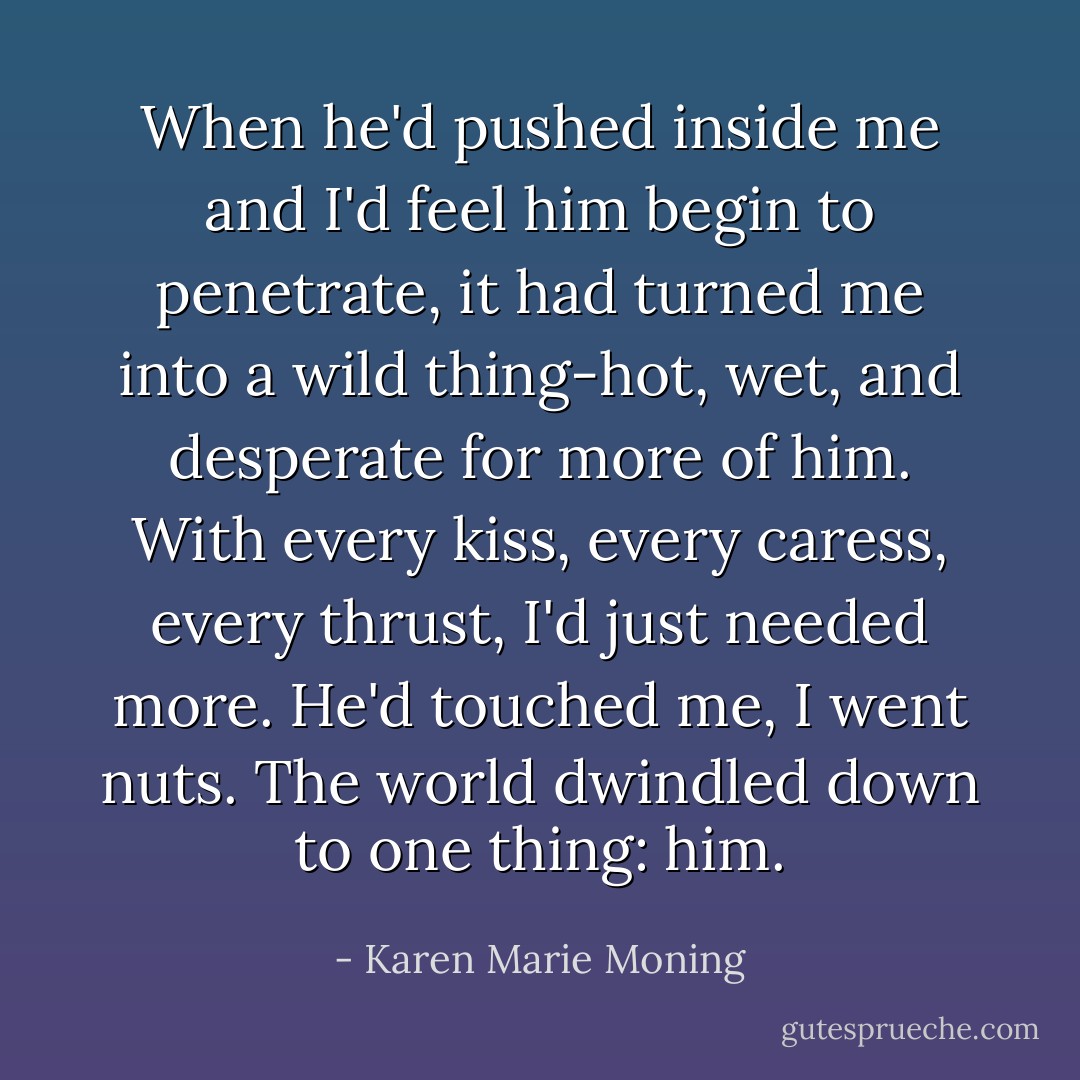 When he'd pushed inside me and I'd feel him begin to penetrate, it had turned me into a wild thing-hot, wet, and desperate for more of him. With every kiss, every caress, every thrust, I'd just needed more. He'd touched me, I went nuts. The world dwindled down to one thing: him. - Karen Marie Moning