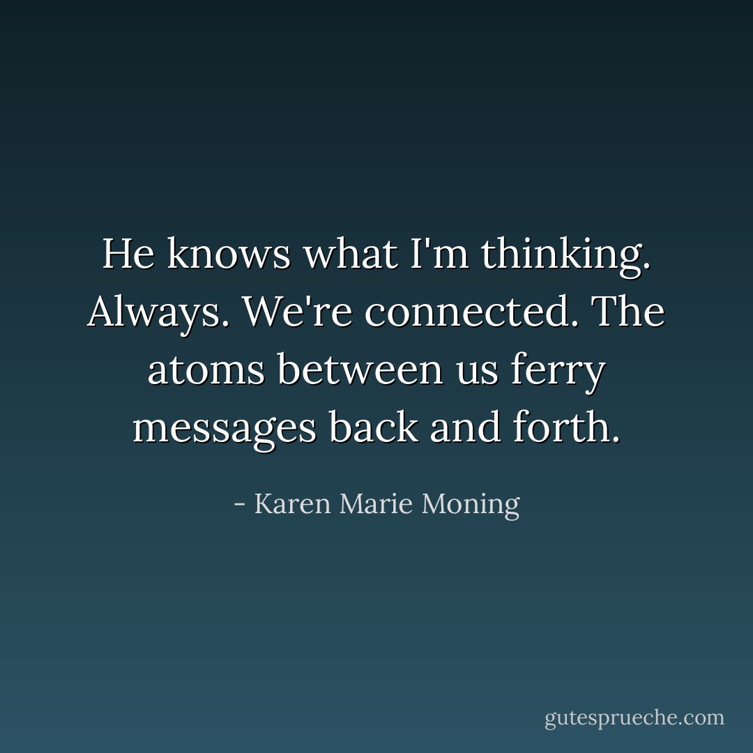 He knows what I'm thinking. Always. We're connected. The atoms between us ferry messages back and forth. - Karen Marie Moning