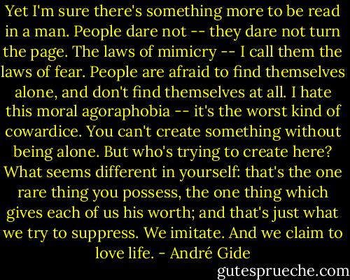Yet I'm sure there's something more to be read in a man. People dare not -- they dare not turn the page. The laws of mimicry -- I call them the laws of fear. People are afraid to find themselves alone, and don't find themselves at all. I hate this moral agoraphobia -- it's the worst kind of cowardice. You can't create something without being alone. But who's trying to create here? What seems different in yourself: that's the one rare thing you possess, the one thing which gives each of us his worth; and that's just what we try to suppress. We imitate. And we claim to love life. - André Gide