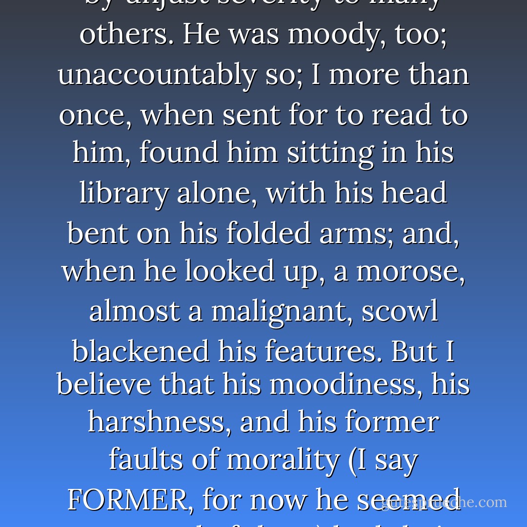 And was Mr. Rochester now ugly in my eyes? No, reader: gratitude, and many associations, all pleasurable and genial, made his face the object I best liked to see; his presence in a room was more cheering than the brightest fire. Yet I had not forgotten his faults; indeed, I could not, for he brought them frequently before me. He was proud, sardonic, harsh to inferiority of every description: in my secret soul I knew that his great kindness to me was balanced by unjust severity to many others. He was moody, too; unaccountably so; I more than once, when sent for to read to him, found him sitting in his library alone, with his head bent on his folded arms; and, when he looked up, a morose, almost a malignant, scowl blackened his features. But I believe that his moodiness, his harshness, and his former faults of morality (I say FORMER, for now he seemed corrected of them) had their source in some cruel cross of fate. I believed he was naturally a man of better tendencies, higher principles, and purer tastes than such as circumstances had developed, education instilled, or destiny encouraged. I thought there were excellent materials in him; though for the present they hung together somewhat spoiled and tangled. I cannot deny that I grieved for his grief, whatever that was, and would have given much to assuage it. - Charlotte Brontë