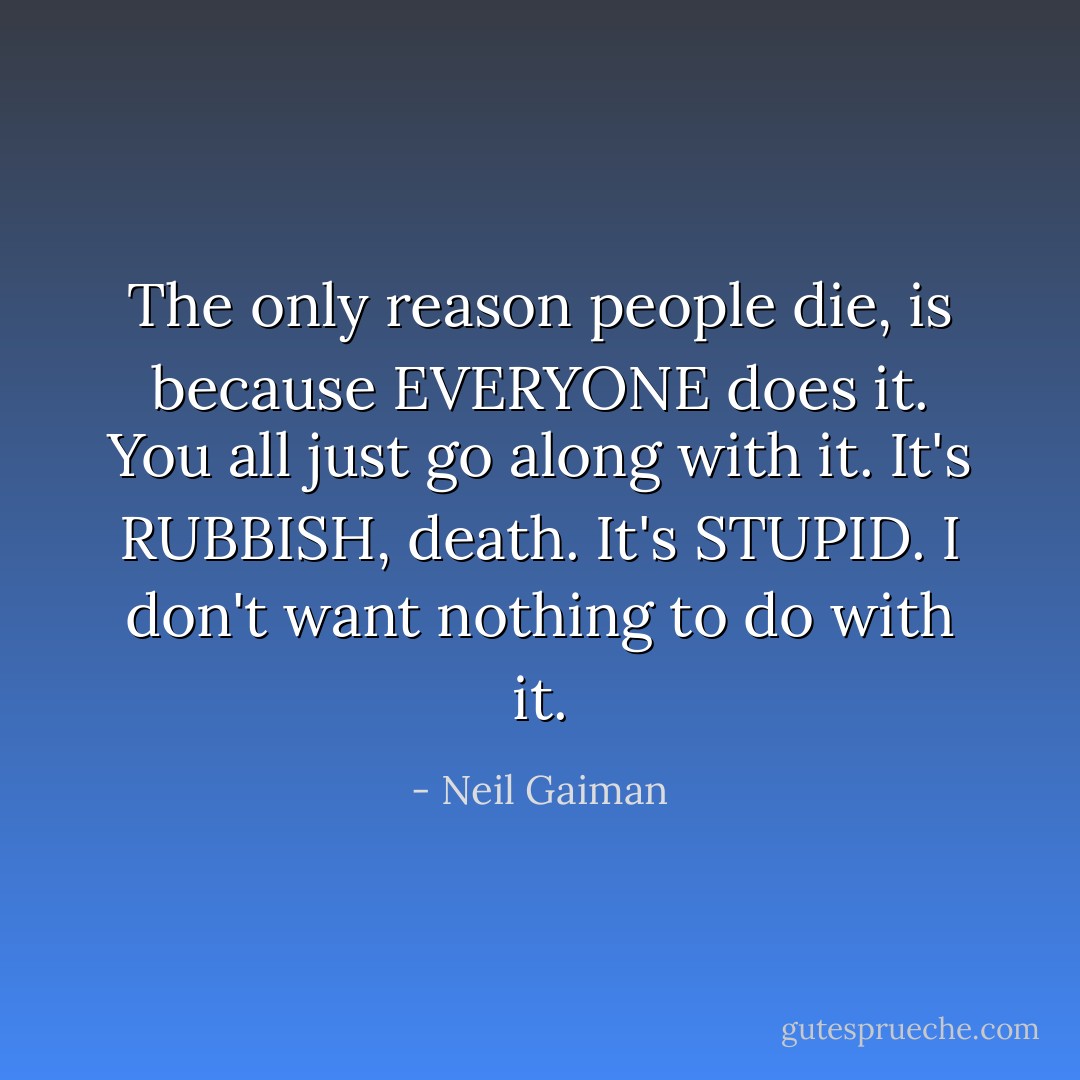 The only reason people die, is because EVERYONE does it. You all just go along with it.<br />It's RUBBISH, death. It's STUPID. I don't want nothing to do with it. - Neil Gaiman