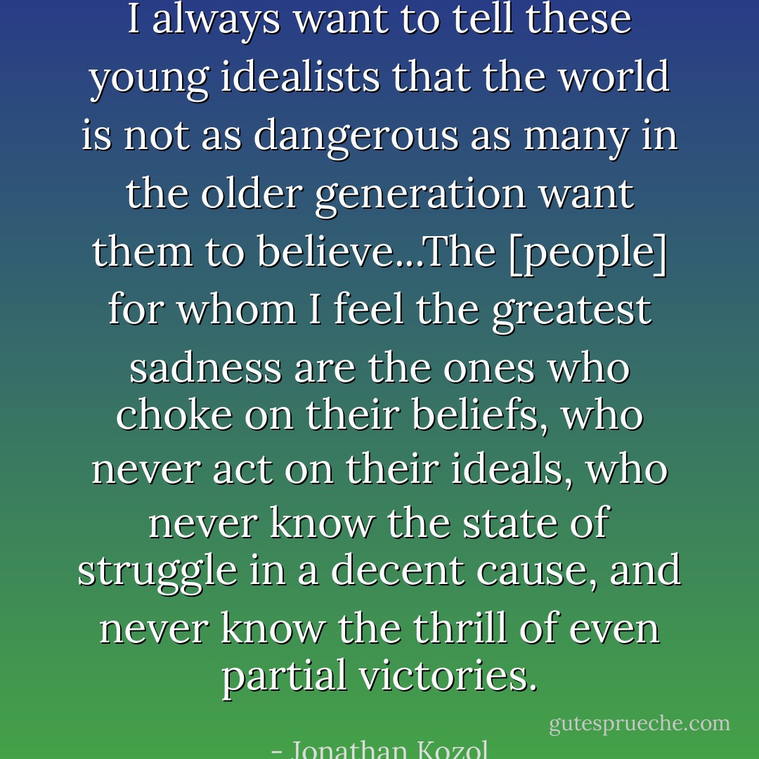 I always want to tell these young idealists that the world is not as dangerous as many in the older generation want them to believe...The [people] for whom I feel the greatest sadness are the ones who choke on their beliefs, who never act on their ideals, who never know the state of struggle in a decent cause, and never know the thrill of even partial victories. - Jonathan Kozol
