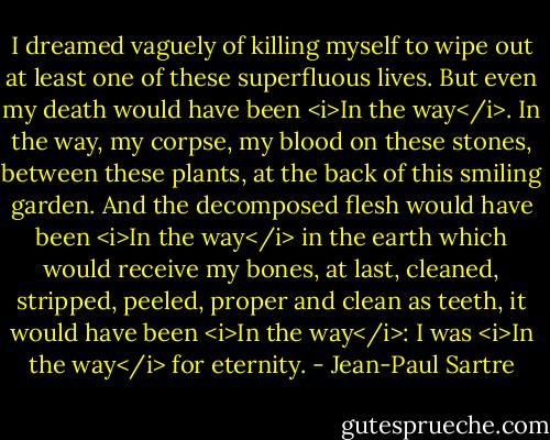 I dreamed vaguely of killing myself to wipe out at least one of these superfluous lives. But even my death would have been <i>In the way</i>. In the way, my corpse, my blood on these stones, between these plants, at the back of this smiling garden. And the decomposed flesh would have been <i>In the way</i> in the earth which would receive my bones, at last, cleaned, stripped, peeled, proper and clean as teeth, it would have been <i>In the way</i>: I was <i>In the way</i> for eternity. - Jean-Paul Sartre