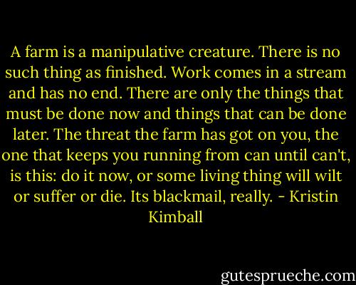 ‎A farm is a manipulative creature. There is no such thing as finished. Work comes in a stream and has no end. There are only the things that must be done now and things that can be done later. The threat the farm has got on you, the one that keeps you running from can until can't, is this: do it now, or some living thing will wilt or suffer or die. Its blackmail, really. - Kristin Kimball