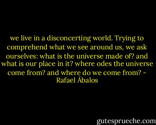 we live in a disconcerting world. Trying to comprehend what we see around us, we ask ourselves: what is the universe made of? and what is our place in it? where odes the universe come from? and where do we come from? - Rafael Ábalos