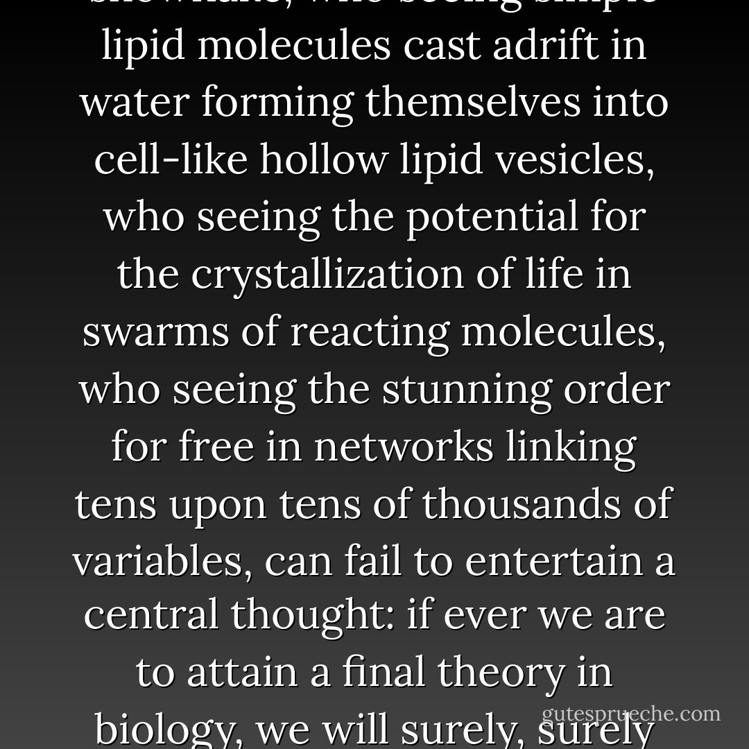 If biologists have ignored self-organization, it is not because self-ordering is not pervasive and profound. It is because we biologists have yet to understand how to think about systems governed simultaneously by two sources of order, Yet who seeing the snowflake, who seeing simple lipid molecules cast adrift in water forming themselves into cell-like hollow lipid vesicles, who seeing the potential for the crystallization of life in swarms of reacting molecules, who seeing the stunning order for free in networks linking tens upon tens of thousands of variables, can fail to entertain a central thought: if ever we are to attain a final theory in biology, we will surely, surely have to understand the commingling of self-organization and selection. We will have to see that we are the natural expressions of a deeper order. Ultimately, we will discover in our creation myth that we are expected after all. - Stuart A. Kauffman